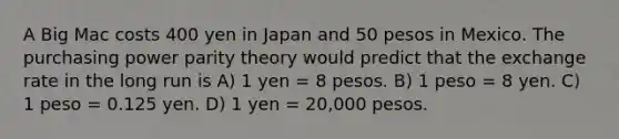 A Big Mac costs 400 yen in Japan and 50 pesos in Mexico. The purchasing power parity theory would predict that the exchange rate in the long run is A) 1 yen = 8 pesos. B) 1 peso = 8 yen. C) 1 peso = 0.125 yen. D) 1 yen = 20,000 pesos.