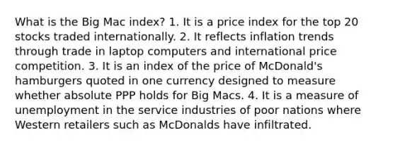 What is the Big Mac index? 1. It is a price index for the top 20 stocks traded internationally. 2. It reflects inflation trends through trade in laptop computers and international price competition. 3. It is an index of the price of McDonald's hamburgers quoted in one currency designed to measure whether absolute PPP holds for Big Macs. 4. It is a measure of unemployment in the service industries of poor nations where Western retailers such as McDonalds have infiltrated.