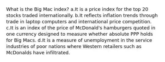 What is the Big Mac index? a.It is a price index for the top 20 stocks traded internationally. b.It reflects inflation trends through trade in laptop computers and international price competition. c.It is an index of the price of McDonald's hamburgers quoted in one currency designed to measure whether absolute PPP holds for Big Macs. d.It is a measure of unemployment in the service industries of poor nations where Western retailers such as McDonalds have infiltrated.