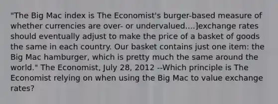 "The Big Mac index is The Economist's burger-based measure of whether currencies are over- or undervalued....]exchange rates should eventually adjust to make the price of a basket of goods the same in each country. Our basket contains just one item: the Big Mac hamburger, which is pretty much the same around the world." The Economist, July 28, 2012 --Which principle is The Economist relying on when using the Big Mac to value exchange rates?