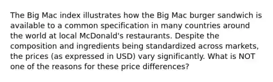 The Big Mac index illustrates how the Big Mac burger sandwich is available to a common specification in many countries around the world at local McDonald's restaurants. Despite the composition and ingredients being standardized across markets, the prices (as expressed in USD) vary significantly. What is NOT one of the reasons for these price differences?