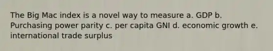 The Big Mac index is a novel way to measure a. GDP b. Purchasing power parity c. per capita GNI d. economic growth e. international trade surplus