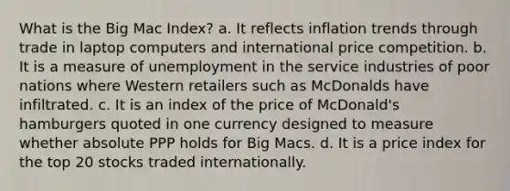 What is the Big Mac Index? a. It reflects inflation trends through trade in laptop computers and international price competition. b. It is a measure of unemployment in the service industries of poor nations where Western retailers such as McDonalds have infiltrated. c. It is an index of the price of McDonald's hamburgers quoted in one currency designed to measure whether absolute PPP holds for Big Macs. d. It is a price index for the top 20 stocks traded internationally.