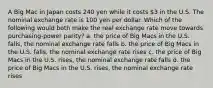 A Big Mac in Japan costs 240 yen while it costs 3 in the U.S. The nominal exchange rate is 100 yen per dollar. Which of the following would both make the real exchange rate move towards purchasing-power parity? a. the price of Big Macs in the U.S. falls, the nominal exchange rate falls b. the price of Big Macs in the U.S. falls, the nominal exchange rate rises c. the price of Big Macs in the U.S. rises, the nominal exchange rate falls d. the price of Big Macs in the U.S. rises, the nominal exchange rate rises