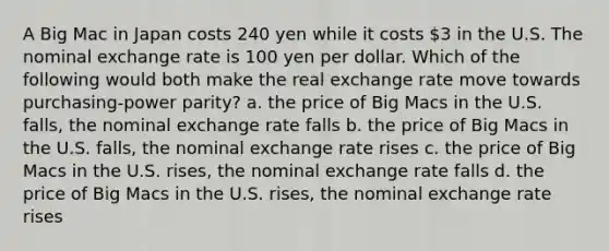 A Big Mac in Japan costs 240 yen while it costs 3 in the U.S. The nominal exchange rate is 100 yen per dollar. Which of the following would both make the real exchange rate move towards purchasing-power parity? a. the price of Big Macs in the U.S. falls, the nominal exchange rate falls b. the price of Big Macs in the U.S. falls, the nominal exchange rate rises c. the price of Big Macs in the U.S. rises, the nominal exchange rate falls d. the price of Big Macs in the U.S. rises, the nominal exchange rate rises