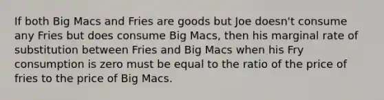 If both Big Macs and Fries are goods but Joe doesn't consume any Fries but does consume Big Macs, then his marginal rate of substitution between Fries and Big Macs when his Fry consumption is zero must be equal to the ratio of the price of fries to the price of Big Macs.