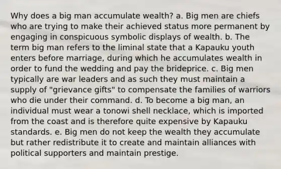 Why does a big man accumulate wealth? a. Big men are chiefs who are trying to make their achieved status more permanent by engaging in conspicuous symbolic displays of wealth. b. The term big man refers to the liminal state that a Kapauku youth enters before marriage, during which he accumulates wealth in order to fund the wedding and pay the brideprice. c. Big men typically are war leaders and as such they must maintain a supply of "grievance gifts" to compensate the families of warriors who die under their command. d. To become a big man, an individual must wear a tonowi shell necklace, which is imported from the coast and is therefore quite expensive by Kapauku standards. e. Big men do not keep the wealth they accumulate but rather redistribute it to create and maintain alliances with political supporters and maintain prestige.