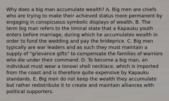 Why does a big man accumulate wealth? A. Big men are chiefs who are trying to make their achieved status more permanent by engaging in conspicuous symbolic displays of wealth. B. The term big man refers to the liminal state that a Kapauku youth enters before marriage, during which he accumulates wealth in order to fund the wedding and pay the brideprice. C. Big men typically are war leaders and as such they must maintain a supply of "grievance gifts" to compensate the families of warriors who die under their command. D. To become a big man, an individual must wear a tonowi shell necklace, which is imported from the coast and is therefore quite expensive by Kapauku standards. E. Big men do not keep the wealth they accumulate but rather redistribute it to create and maintain alliances with political supporters.