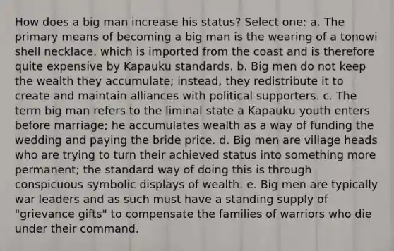 How does a big man increase his status? Select one: a. The primary means of becoming a big man is the wearing of a tonowi shell necklace, which is imported from the coast and is therefore quite expensive by Kapauku standards. b. Big men do not keep the wealth they accumulate; instead, they redistribute it to create and maintain alliances with political supporters. c. The term big man refers to the liminal state a Kapauku youth enters before marriage; he accumulates wealth as a way of funding the wedding and paying the bride price. d. Big men are village heads who are trying to turn their achieved status into something more permanent; the standard way of doing this is through conspicuous symbolic displays of wealth. e. Big men are typically war leaders and as such must have a standing supply of "grievance gifts" to compensate the families of warriors who die under their command.