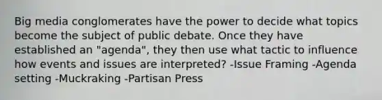 Big media conglomerates have the power to decide what topics become the subject of public debate. Once they have established an "agenda", they then use what tactic to influence how events and issues are interpreted? -Issue Framing -Agenda setting -Muckraking -Partisan Press