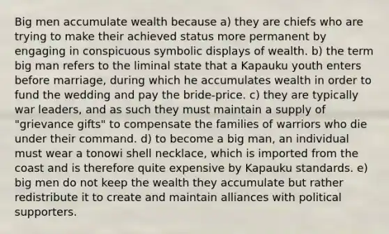 Big men accumulate wealth because a) they are chiefs who are trying to make their achieved status more permanent by engaging in conspicuous symbolic displays of wealth. b) the term big man refers to the liminal state that a Kapauku youth enters before marriage, during which he accumulates wealth in order to fund the wedding and pay the bride-price. c) they are typically war leaders, and as such they must maintain a supply of "grievance gifts" to compensate the families of warriors who die under their command. d) to become a big man, an individual must wear a tonowi shell necklace, which is imported from the coast and is therefore quite expensive by Kapauku standards. e) big men do not keep the wealth they accumulate but rather redistribute it to create and maintain alliances with political supporters.