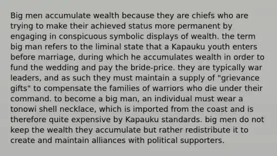 Big men accumulate wealth because they are chiefs who are trying to make their achieved status more permanent by engaging in conspicuous symbolic displays of wealth. the term big man refers to the liminal state that a Kapauku youth enters before marriage, during which he accumulates wealth in order to fund the wedding and pay the bride-price. they are typically war leaders, and as such they must maintain a supply of "grievance gifts" to compensate the families of warriors who die under their command. to become a big man, an individual must wear a tonowi shell necklace, which is imported from the coast and is therefore quite expensive by Kapauku standards. big men do not keep the wealth they accumulate but rather redistribute it to create and maintain alliances with political supporters.