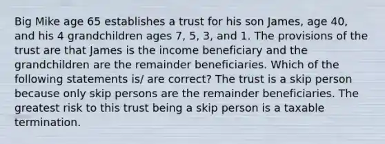 Big Mike age 65 establishes a trust for his son James, age 40, and his 4 grandchildren ages 7, 5, 3, and 1. The provisions of the trust are that James is the income beneficiary and the grandchildren are the remainder beneficiaries. Which of the following statements is/ are correct? The trust is a skip person because only skip persons are the remainder beneficiaries. The greatest risk to this trust being a skip person is a taxable termination.