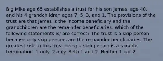 Big Mike age 65 establishes a trust for his son James, age 40, and his 4 grandchildren ages 7, 5, 3, and 1. The provisions of the trust are that James is the income beneficiary and the grandchildren are the remainder beneficiaries. Which of the following statements is/ are correct? The trust is a skip person because only skip persons are the remainder beneficiaries. The greatest risk to this trust being a skip person is a taxable termination. 1 only. 2 only. Both 1 and 2. Neither 1 nor 2.