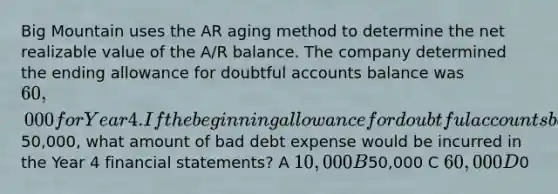 Big Mountain uses the AR aging method to determine the net realizable value of the A/R balance. The company determined the ending allowance for doubtful accounts balance was 60,000 for Year 4. If the beginning allowance for doubtful accounts balance was50,000, what amount of bad debt expense would be incurred in the Year 4 financial statements? A 10,000 B50,000 C 60,000 D0