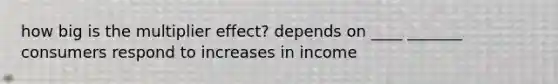 how big is the multiplier effect? depends on ____ _______ consumers respond to increases in income