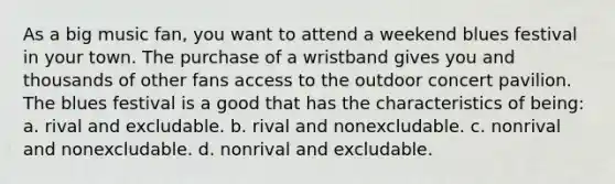 As a big music fan, you want to attend a weekend blues festival in your town. The purchase of a wristband gives you and thousands of other fans access to the outdoor concert pavilion. The blues festival is a good that has the characteristics of being: a. rival and excludable. b. rival and nonexcludable. c. nonrival and nonexcludable. d. nonrival and excludable.