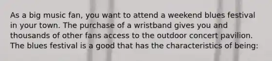 As a big music fan, you want to attend a weekend blues festival in your town. The purchase of a wristband gives you and thousands of other fans access to the outdoor concert pavilion. The blues festival is a good that has the characteristics of being: