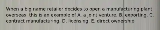 When a big name retailer decides to open a manufacturing plant overseas, this is an example of A. a joint venture. B. exporting. C. contract manufacturing. D. licensing. E. direct ownership.