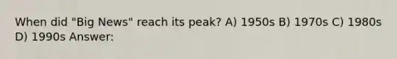 When did "Big News" reach its peak? A) 1950s B) 1970s C) 1980s D) 1990s Answer: