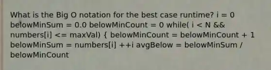 What is the Big O notation for the best case runtime? i = 0 belowMinSum = 0.0 belowMinCount = 0 while( i < N && numbers[i] <= maxVal) { belowMinCount = belowMinCount + 1 belowMinSum = numbers[i] ++i avgBelow = belowMinSum / belowMinCount