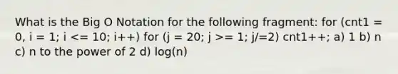 What is the Big O Notation for the following fragment: for (cnt1 = 0, i = 1; i = 1; j/=2) cnt1++; a) 1 b) n c) n to the power of 2 d) log(n)