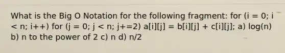 What is the Big O Notation for the following fragment: for (i = 0; i < n; i++) for (j = 0; j < n; j+=2) a[i][j] = b[i][j] + c[i][j]; a) log(n) b) n to the power of 2 c) n d) n/2