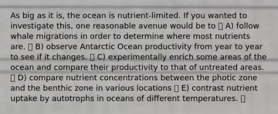 As big as it is, the ocean is nutrient-limited. If you wanted to investigate this, one reasonable avenue would be to A) follow whale migrations in order to determine where most nutrients are. B) observe Antarctic Ocean productivity from year to year to see if it changes. C) experimentally enrich some areas of the ocean and compare their productivity to that of untreated areas. D) compare nutrient concentrations between the photic zone and the benthic zone in various locations E) contrast nutrient uptake by autotrophs in oceans of different temperatures.