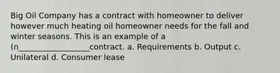 Big Oil Company has a contract with homeowner to deliver however much heating oil homeowner needs for the fall and winter seasons. This is an example of a (n__________________contract. a. Requirements b. Output c. Unilateral d. Consumer lease