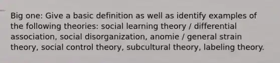 Big one: Give a basic definition as well as identify examples of the following theories: social learning theory / differential association, social disorganization, anomie / general strain theory, social control theory, subcultural theory, labeling theory.