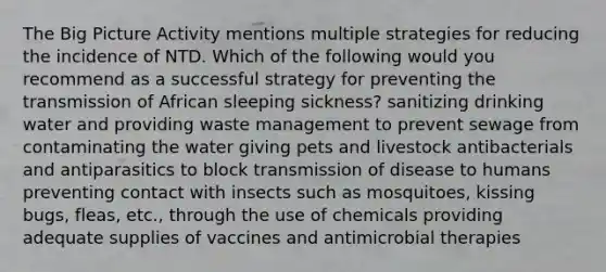 The Big Picture Activity mentions multiple strategies for reducing the incidence of NTD. Which of the following would you recommend as a successful strategy for preventing the transmission of African sleeping sickness? sanitizing drinking water and providing waste management to prevent sewage from contaminating the water giving pets and livestock antibacterials and antiparasitics to block transmission of disease to humans preventing contact with insects such as mosquitoes, kissing bugs, fleas, etc., through the use of chemicals providing adequate supplies of vaccines and antimicrobial therapies