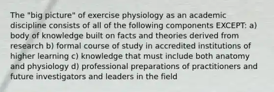 The "big picture" of exercise physiology as an academic discipline consists of all of the following components EXCEPT: a) body of knowledge built on facts and theories derived from research b) formal course of study in accredited institutions of higher learning c) knowledge that must include both anatomy and physiology d) professional preparations of practitioners and future investigators and leaders in the field