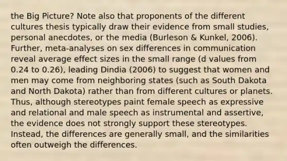 the Big Picture? Note also that proponents of the different cultures thesis typically draw their evidence from small studies, personal anecdotes, or the media (Burleson & Kunkel, 2006). Further, meta-analyses on sex differences in communication reveal average effect sizes in the small range (d values from 0.24 to 0.26), leading Dindia (2006) to suggest that women and men may come from neighboring states (such as South Dakota and North Dakota) rather than from different cultures or planets. Thus, although stereotypes paint female speech as expressive and relational and male speech as instrumental and assertive, the evidence does not strongly support these stereotypes. Instead, the differences are generally small, and the similarities often outweigh the differences.