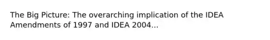 The Big Picture: The overarching implication of the IDEA Amendments of 1997 and IDEA 2004...