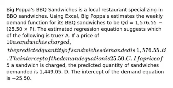 Big​ Poppa's BBQ Sandwiches is a local restaurant specializing in BBQ sandwiches. Using​ Excel, Big​ Poppa's estimates the weekly demand function for its BBQ sandwiches to be Qd​ = 1,576.55 − ​(25.50 × P​). The estimated regression equation suggests which of the following is​ true? A. If a price of​ 10 a sandwich is​ charged, the predicted quantity of sandwiches demanded is​ 1,576.55. B. The intercept of the demand equation is 25.50. C. If a price of​5 a sandwich is​ charged, the predicted quantity of sandwiches demanded is​ 1,449.05. D. The intercept of the demand equation is −25.50.