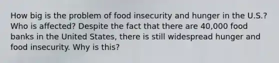 How big is the problem of food insecurity and hunger in the U.S.? Who is affected? Despite the fact that there are 40,000 food banks in the United States, there is still widespread hunger and food insecurity. Why is this?