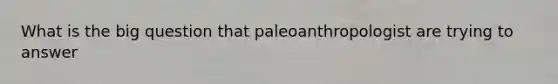 What is the big question that paleoanthropologist are trying to answer