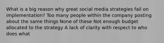 What is a big reason why great social media strategies fail on implementation? Too many people within the company posting about the same things None of these Not enough budget allocated to the strategy A lack of clarity with respect to who does what