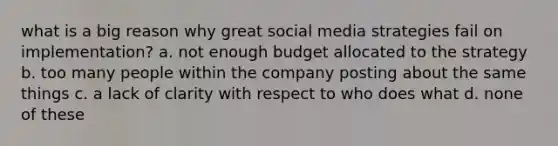 what is a big reason why great social media strategies fail on implementation? a. not enough budget allocated to the strategy b. too many people within the company posting about the same things c. a lack of clarity with respect to who does what d. none of these