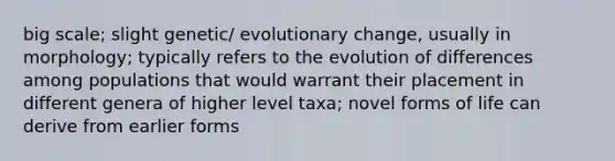 big scale; slight genetic/ evolutionary change, usually in morphology; typically refers to the evolution of differences among populations that would warrant their placement in different genera of higher level taxa; novel forms of life can derive from earlier forms