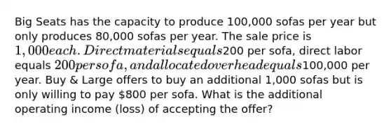 Big Seats has the capacity to produce 100,000 sofas per year but only produces 80,000 sofas per year. The sale price is 1,000 each. Direct materials equals200 per sofa, direct labor equals 200 per sofa, and allocated overhead equals100,000 per year. Buy & Large offers to buy an additional 1,000 sofas but is only willing to pay 800 per sofa. What is the additional operating income (loss) of accepting the offer?