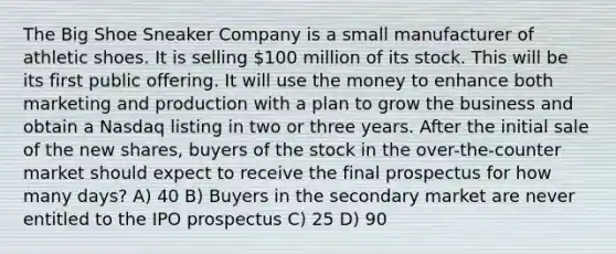 The Big Shoe Sneaker Company is a small manufacturer of athletic shoes. It is selling 100 million of its stock. This will be its first public offering. It will use the money to enhance both marketing and production with a plan to grow the business and obtain a Nasdaq listing in two or three years. After the initial sale of the new shares, buyers of the stock in the over-the-counter market should expect to receive the final prospectus for how many days? A) 40 B) Buyers in the secondary market are never entitled to the IPO prospectus C) 25 D) 90