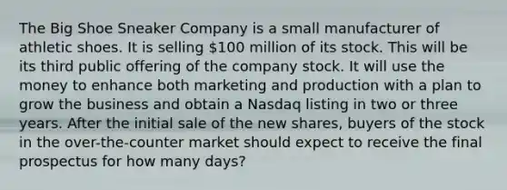 The Big Shoe Sneaker Company is a small manufacturer of athletic shoes. It is selling 100 million of its stock. This will be its third public offering of the company stock. It will use the money to enhance both marketing and production with a plan to grow the business and obtain a Nasdaq listing in two or three years. After the initial sale of the new shares, buyers of the stock in the over-the-counter market should expect to receive the final prospectus for how many days?