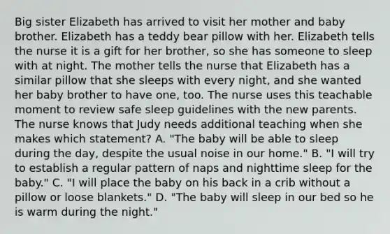 Big sister Elizabeth has arrived to visit her mother and baby brother. Elizabeth has a teddy bear pillow with her. Elizabeth tells the nurse it is a gift for her brother, so she has someone to sleep with at night. The mother tells the nurse that Elizabeth has a similar pillow that she sleeps with every night, and she wanted her baby brother to have one, too. The nurse uses this teachable moment to review safe sleep guidelines with the new parents. The nurse knows that Judy needs additional teaching when she makes which statement? A. "The baby will be able to sleep during the day, despite the usual noise in our home." B. "I will try to establish a regular pattern of naps and nighttime sleep for the baby." C. "I will place the baby on his back in a crib without a pillow or loose blankets." D. "The baby will sleep in our bed so he is warm during the night."