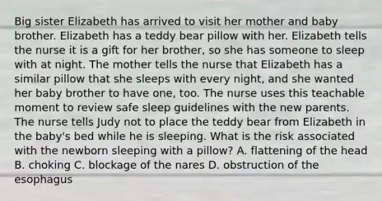 Big sister Elizabeth has arrived to visit her mother and baby brother. Elizabeth has a teddy bear pillow with her. Elizabeth tells the nurse it is a gift for her brother, so she has someone to sleep with at night. The mother tells the nurse that Elizabeth has a similar pillow that she sleeps with every night, and she wanted her baby brother to have one, too. The nurse uses this teachable moment to review safe sleep guidelines with the new parents. The nurse tells Judy not to place the teddy bear from Elizabeth in the baby's bed while he is sleeping. What is the risk associated with the newborn sleeping with a pillow? A. flattening of the head B. choking C. blockage of the nares D. obstruction of the esophagus