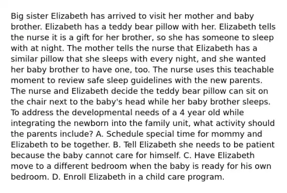 Big sister Elizabeth has arrived to visit her mother and baby brother. Elizabeth has a teddy bear pillow with her. Elizabeth tells the nurse it is a gift for her brother, so she has someone to sleep with at night. The mother tells the nurse that Elizabeth has a similar pillow that she sleeps with every night, and she wanted her baby brother to have one, too. The nurse uses this teachable moment to review safe sleep guidelines with the new parents. The nurse and Elizabeth decide the teddy bear pillow can sit on the chair next to the baby's head while her baby brother sleeps. To address the developmental needs of a 4 year old while integrating the newborn into the family unit, what activity should the parents include? A. Schedule special time for mommy and Elizabeth to be together. B. Tell Elizabeth she needs to be patient because the baby cannot care for himself. C. Have Elizabeth move to a different bedroom when the baby is ready for his own bedroom. D. Enroll Elizabeth in a child care program.