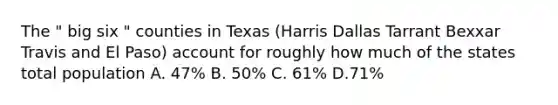 The " big six " counties in Texas (Harris Dallas Tarrant Bexxar Travis and El Paso) account for roughly how much of the states total population A. 47% B. 50% C. 61% D.71%