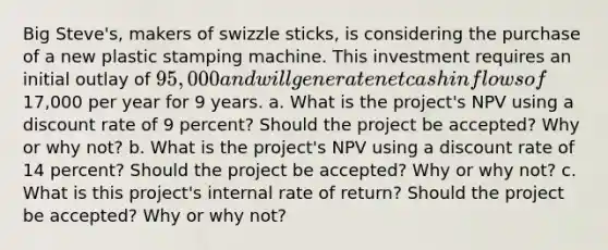 Big​ Steve's, makers of swizzle​ sticks, is considering the purchase of a new plastic stamping machine. This investment requires an initial outlay of ​95,000 and will generate net cash inflows of ​17,000 per year for 9 years. a. What is the​ project's NPV using a discount rate of 9 percent​? Should the project be​ accepted? Why or why​ not? b. What is the​ project's NPV using a discount rate of 14 ​percent? Should the project be​ accepted? Why or why​ not? c. What is this​ project's internal rate of​ return? Should the project be​ accepted? Why or why​ not?