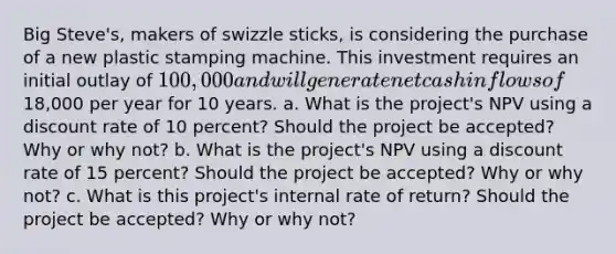 Big​ Steve's, makers of swizzle​ sticks, is considering the purchase of a new plastic stamping machine. This investment requires an initial outlay of ​100,000 and will generate net cash inflows of ​18,000 per year for 10 years. a. What is the​ project's NPV using a discount rate of 10 percent​? Should the project be​ accepted? Why or why​ not? b. What is the​ project's NPV using a discount rate of 15 ​percent? Should the project be​ accepted? Why or why​ not? c. What is this​ project's internal rate of​ return? Should the project be​ accepted? Why or why​ not?