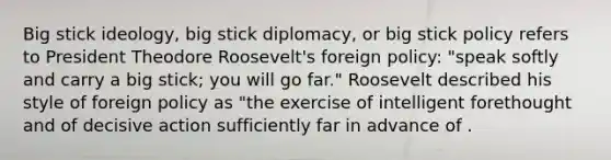 Big stick ideology, big stick diplomacy, or big stick policy refers to President Theodore Roosevelt's foreign policy: "speak softly and carry a big stick; you will go far." Roosevelt described his style of foreign policy as "the exercise of intelligent forethought and of decisive action sufficiently far in advance of .